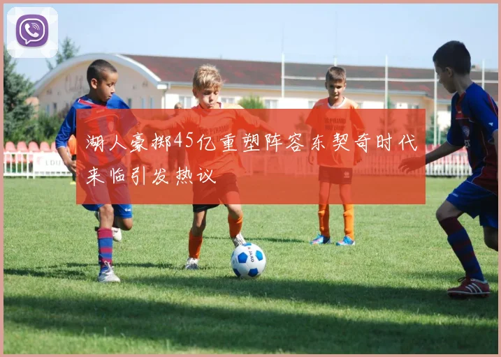 湖人豪掷45亿重塑阵容东契奇时代来临引发热议