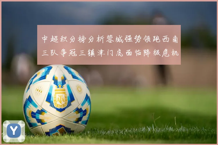 中超积分榜分析蓉城强势领跑西南三队争冠三镇津门虎面临降级危机