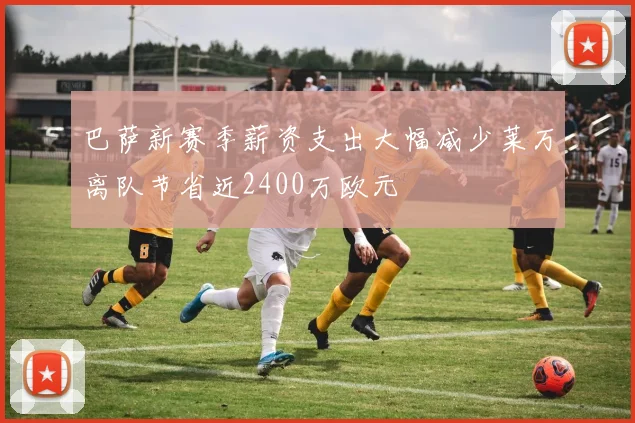 巴萨新赛季薪资支出大幅减少莱万离队节省近2400万欧元