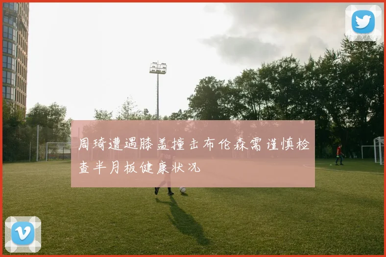 周琦遭遇膝盖撞击布伦森需谨慎检查半月板健康状况