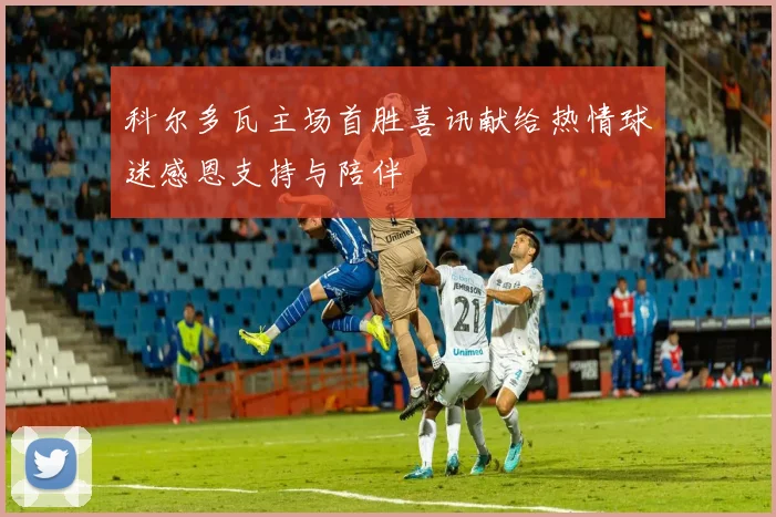科尔多瓦主场首胜喜讯献给热情球迷感恩支持与陪伴