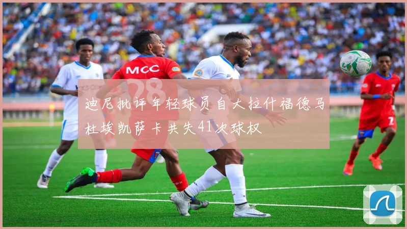 迪尼批评年轻球员自大拉什福德马杜埃凯萨卡共失41次球权