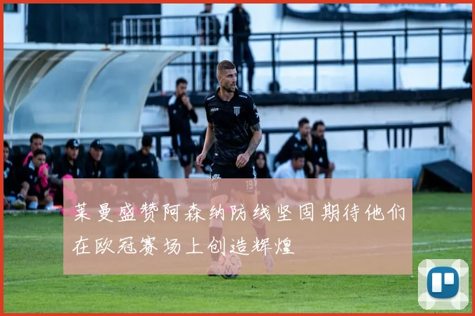 莱曼盛赞阿森纳防线坚固期待他们在欧冠赛场上创造辉煌
