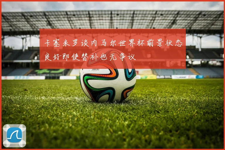 卡塞米罗谈内马尔世界杯前景状态良好即使替补也无争议