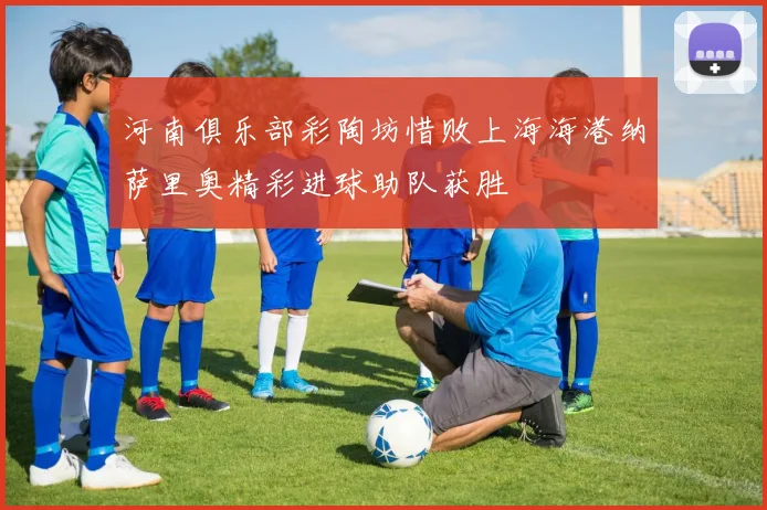 河南俱乐部彩陶坊惜败上海海港纳萨里奥精彩进球助队获胜