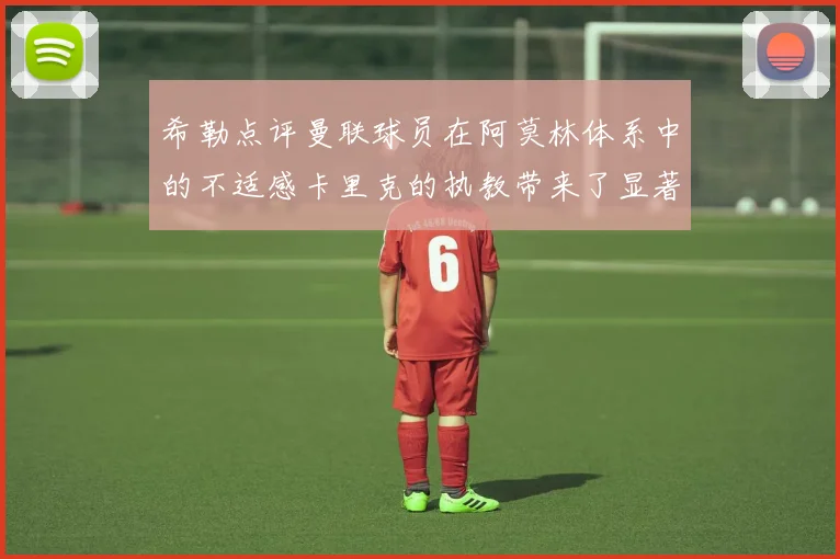 希勒点评曼联球员在阿莫林体系中的不适感卡里克的执教带来了显著变化