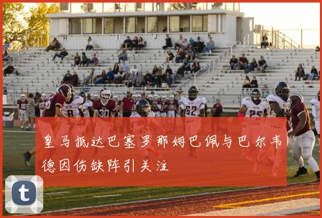 皇马抵达巴塞罗那姆巴佩与巴尔韦德因伤缺阵引关注