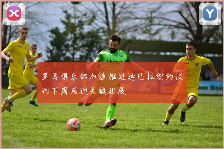 罗马俱乐部加速推进迪巴拉续约谈判下周或迎关键进展