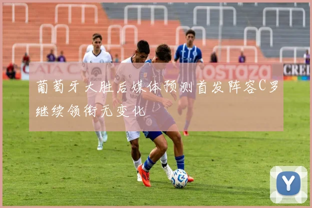 葡萄牙大胜后媒体预测首发阵容C罗继续领衔无变化
