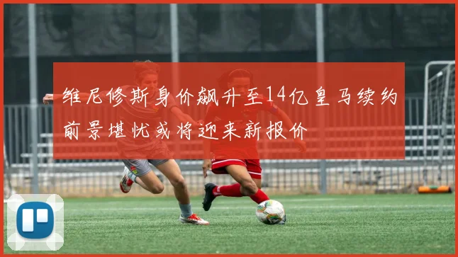维尼修斯身价飙升至14亿皇马续约前景堪忧或将迎来新报价