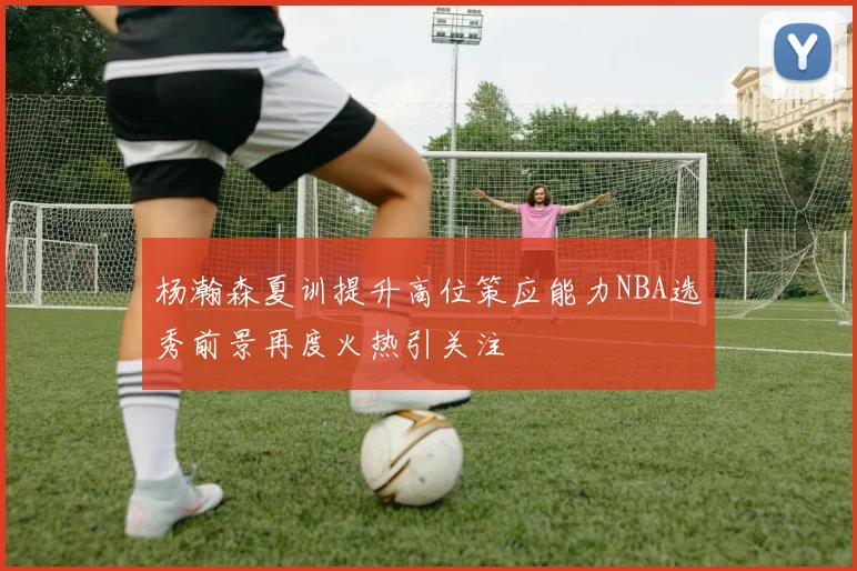 杨瀚森夏训提升高位策应能力NBA选秀前景再度火热引关注