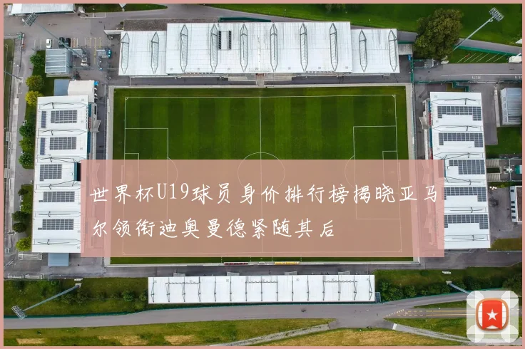 世界杯U19球员身价排行榜揭晓亚马尔领衔迪奥曼德紧随其后