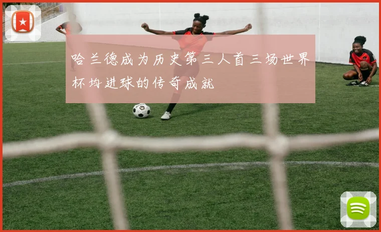 哈兰德成为历史第三人首三场世界杯均进球的传奇成就